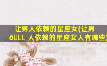 让男人依赖的星座女(让男 🐛 人依赖的星座女人有哪些)